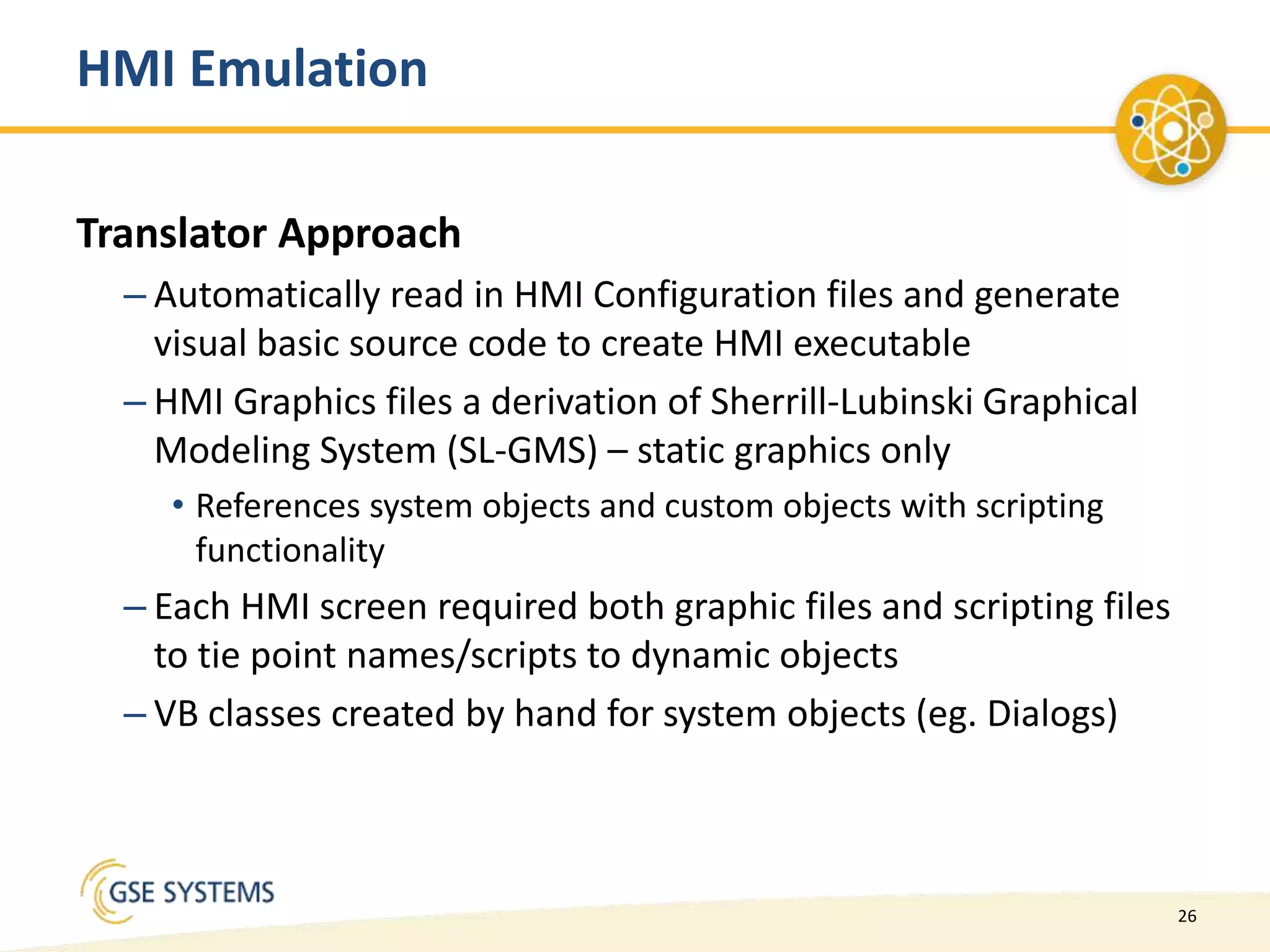 26
HMI Emulation
Translator Approach
– Automatically read in HMI Configuration files and generate
visual basic source code to create HMI executable
– HMI Graphics files a derivation of Sherrill-Lubinski Graphical
Modeling System (SL-GMS) – static graphics only
• References system objects and custom objects with scripting
functionality
– Each HMI screen required both graphic files and scripting files
to tie point names/scripts to dynamic objects
– VB classes created by hand for system objects (eg. Dialogs)
 