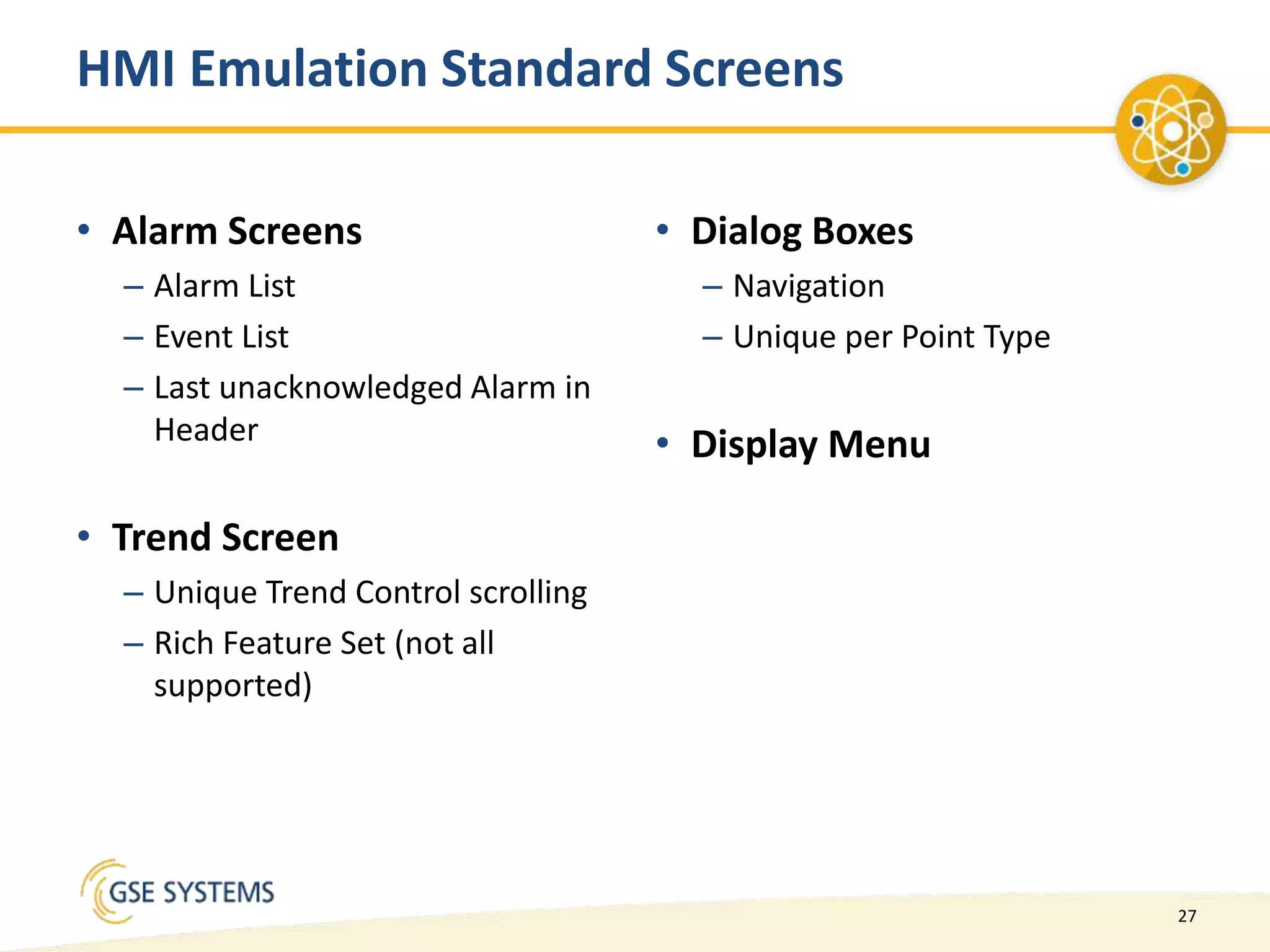 27
• Alarm Screens
– Alarm List
– Event List
– Last unacknowledged Alarm in
Header
• Trend Screen
– Unique Trend Control scrolling
– Rich Feature Set (not all
supported)
• Dialog Boxes
– Navigation
– Unique per Point Type
• Display Menu
HMI Emulation Standard Screens
 