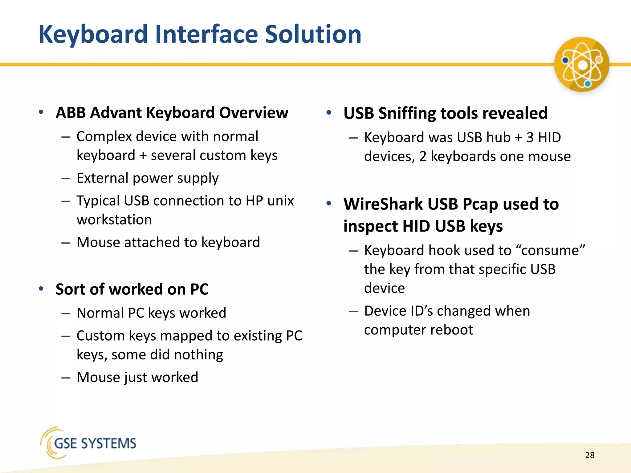 28
• ABB Advant Keyboard Overview
– Complex device with normal
keyboard + several custom keys
– External power supply
– Typical USB connection to HP unix
workstation
– Mouse attached to keyboard
• Sort of worked on PC
– Normal PC keys worked
– Custom keys mapped to existing PC
keys, some did nothing
– Mouse just worked
• USB Sniffing tools revealed
– Keyboard was USB hub + 3 HID
devices, 2 keyboards one mouse
• WireShark USB Pcap used to
inspect HID USB keys
– Keyboard hook used to “consume”
the key from that specific USB
device
– Device ID’s changed when
computer reboot
Keyboard Interface Solution
 