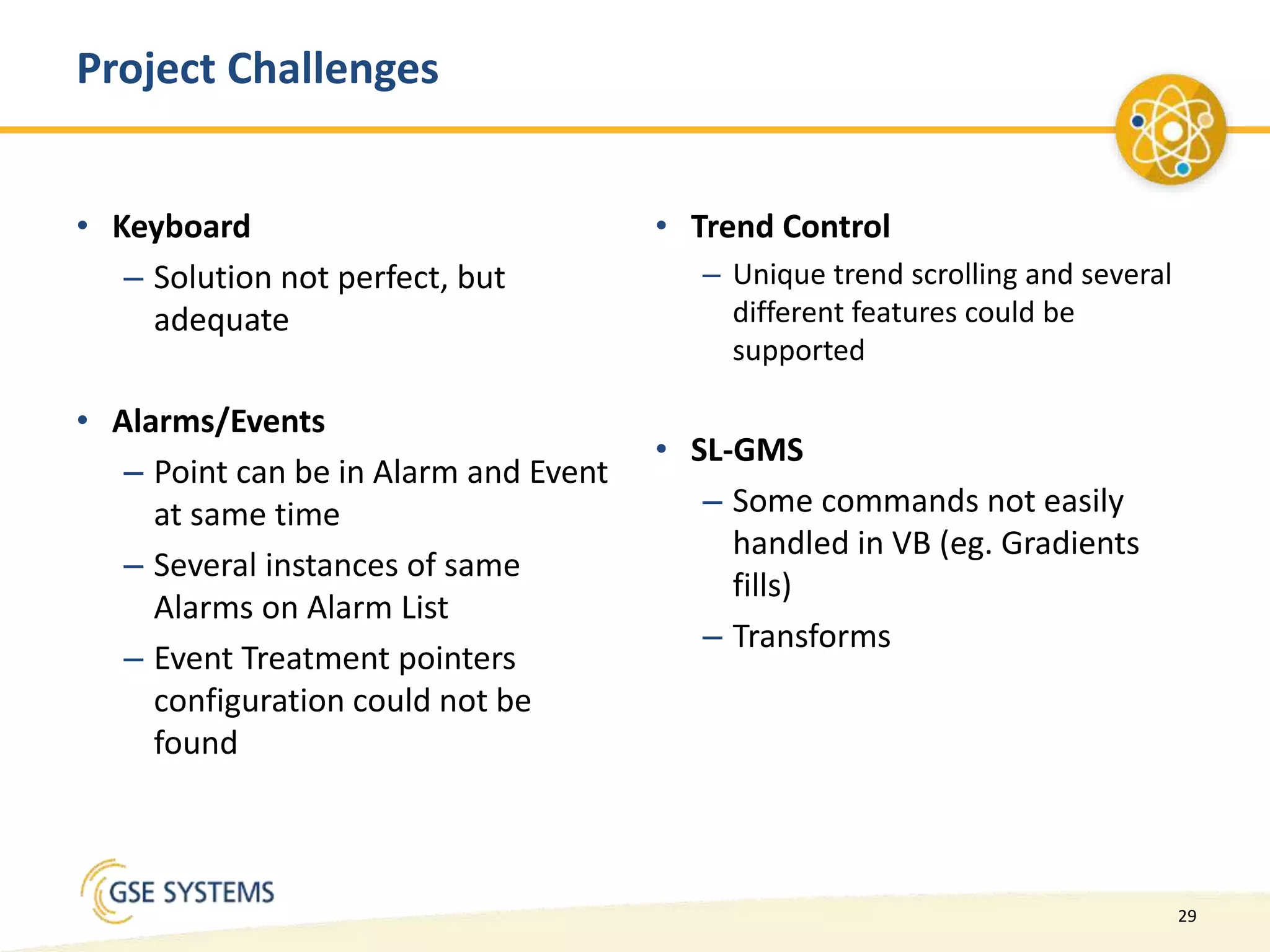 29
• Keyboard
– Solution not perfect, but
adequate
• Alarms/Events
– Point can be in Alarm and Event
at same time
– Several instances of same
Alarms on Alarm List
– Event Treatment pointers
configuration could not be
found
• Trend Control
– Unique trend scrolling and several
different features could be
supported
• SL-GMS
– Some commands not easily
handled in VB (eg. Gradients
fills)
– Transforms
Project Challenges
 
