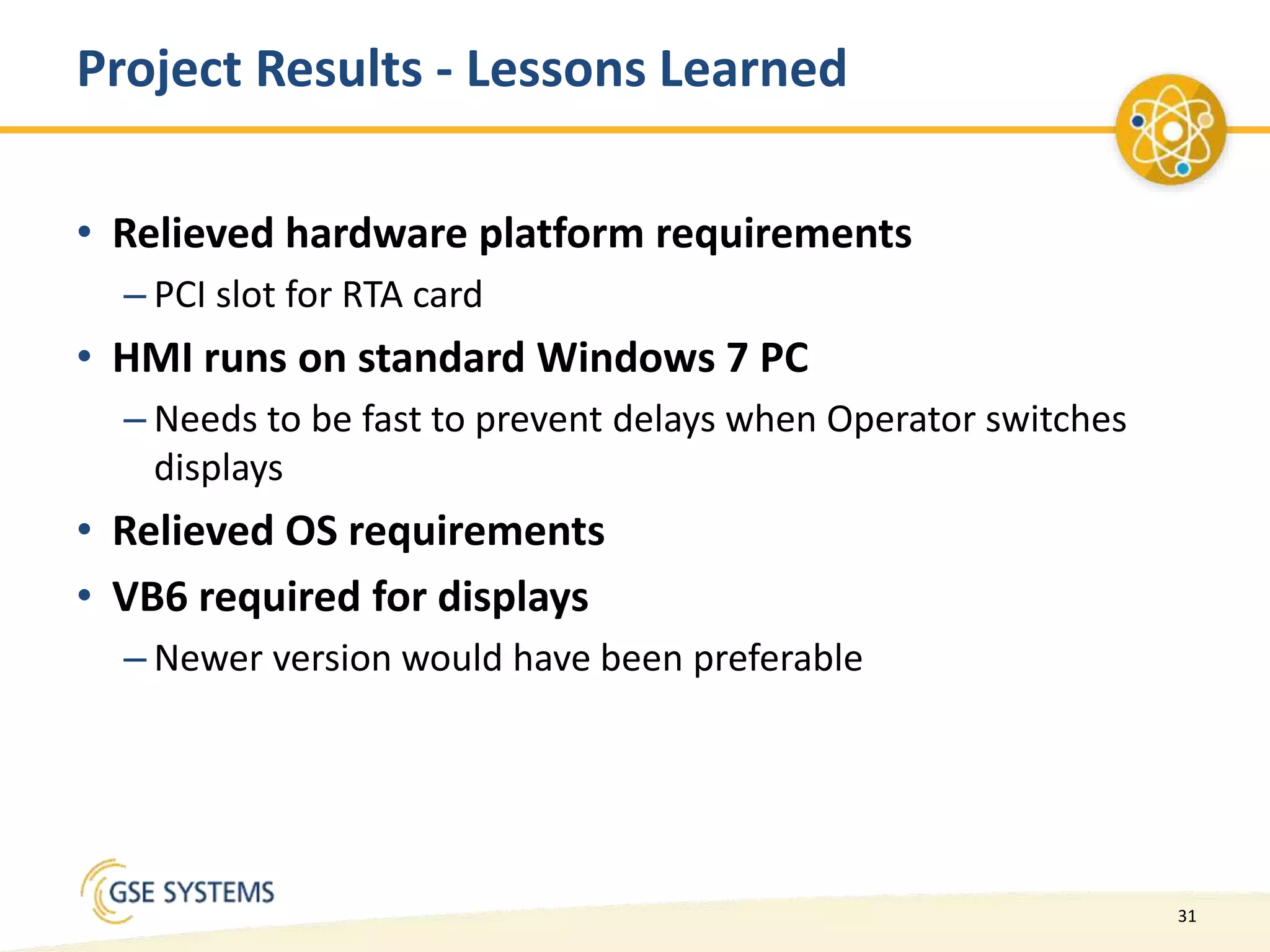 31
Project Results - Lessons Learned
• Relieved hardware platform requirements
– PCI slot for RTA card
• HMI runs on standard Windows 7 PC
– Needs to be fast to prevent delays when Operator switches
displays
• Relieved OS requirements
• VB6 required for displays
– Newer version would have been preferable
 