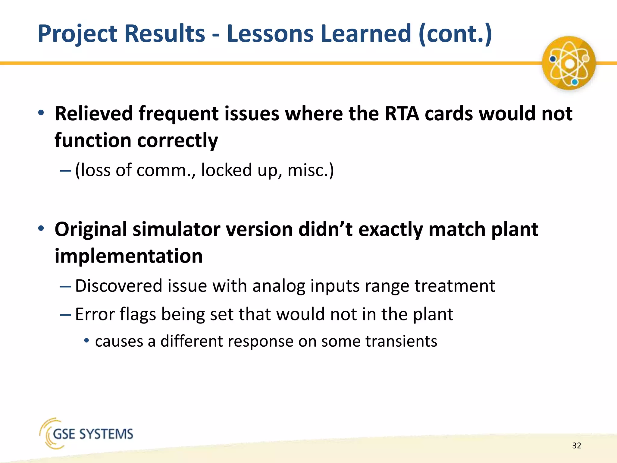32
Project Results - Lessons Learned (cont.)
• Relieved frequent issues where the RTA cards would not
function correctly
– (loss of comm., locked up, misc.)
• Original simulator version didn’t exactly match plant
implementation
– Discovered issue with analog inputs range treatment
– Error flags being set that would not in the plant
• causes a different response on some transients
 