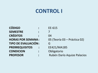 CONTROL I
CÓDIGO : EE-615
SEMESTRE : 7
CRÉDITOS : 04
HORAS POR SEMANA: 05 (Teoría 03 – Práctica 02)
TIPO DE EVALUACIÓN: G
PRERREQUISITOS : EE421/MA185
CONDICION : Obligatorio
PROFESOR : Rubén Darío Aquize Palacios
 