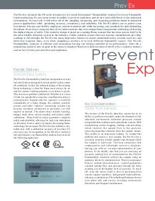 The PrevEx, formerly the 670 series of analyzers, is Control Instruments’ Flammability Analyzer for Lower Flammable
Limit monitoring. Its new name boasts its ability to prevent explosions and its new look adds flavor to the industrial
environment. To top it off, it still solves all of the sampling, measuring, and reporting problems found in industrial
process applications while promising accuracy, consistency, and reliability. The PrevEx allows you to protect your
investment: it keeps your facility, employees, and environment safe while increasing your productivity and eliminating
downtime. Its accuracy surpasses that of any other analyzer, due to its unique flame temperature technology, delivering
the highest degree of safety. This exclusive design is based on a sensing-flame concept that has since proven itself to be
the most reliable detection system in the industry. Unlike catalytic sensors that can become contaminated, give false
readings or fail outright, the PrevEx has many impressive features to ensure unmatched safety, extreme accuracy, and
ultra-fast response time, even when sampling a mixture of several different flammable vapors. The PrevEx
Flammability Analyzer is efficient and economical, leaving you feeling confident in its performance. After all, a
monitoring system is only as good as the sensor it employs! Read on to find out more of the PrevEx’s exclusive features
and see how it truly prevents fires and explosions.
Prevent
Exp
Prev Ex
The PrevEx FlammabilityAnalyzer incorporates several
fail-safe features designed to ensure perfect safety under
all conditions. In fact, the inherent design of the sensing
flame technology is that the flame must always be on
and the system working properly or an alarm is given.
This leaves no problem undetected. Whether it is a loss
of fuel, air, sample flow or power, a malfunction relay is
automatically tripped and the operator is notified
immediately of a status change. By contrast, catalytic
sensors and other “indirect” measuring systems can
become corroded, obstructed or poisoned, yet still
register as normal. The alarm relays include warning,
danger, fault, horn, service needed, and system under
calibration. These built-in relays guarantee complete
safety and reliability, allowing for only true indications
on the meter. From a safety viewpoint, the sensing flame
technology has no equal.The PrevEx also exhibits a very
stable zero with a calibration accuracy of less than 5%
error per year. In recognition to the PrevEx’s inclusive
fail-safe features, our flammability analyzer has received
the following approvals:
The essence of the PrevEx detection system lies in its
ability to perform accurately under the demands of the
industrial environment. Industrial processes contain
compounds that condense and contaminate a sensor.With
condensation comes clogging, fouling, and poisoning,
which restricts the sample flow to the analyzer,
removing important elements from the sample stream.
This results in an inaccurate reading. To combat this
problem and assure a true sample, the PrevEx has a
corrosion resistant, heated sample train through which
the sample is delivered. The heat eliminates that
condensation and withstands corrosive elements,
leaving you with an accurate representation of your
process. To be doubly sure that you are receiving an
accurate reading free of contamination, the PrevEx
Flammability Analyzer collects the sample using an
aspirator, driven by compressed air. There is no pump or
blower; instead microprocessor control guarantees
constant sample flow and pressure through the train,
assuring you of the highest level of accuracy. To top it
off, even the sensor itself is free of poisoning from
various organo-metallics, halogenated hydrocarbons,
silicones, or plasticizers.This reliable performance leaves
your plant safe and secure, avoiding unnecessary
downtime and frequent maintenance.
No Condensation
Yields True Sample
PrevEx Delivers
Unmatched Safety
 