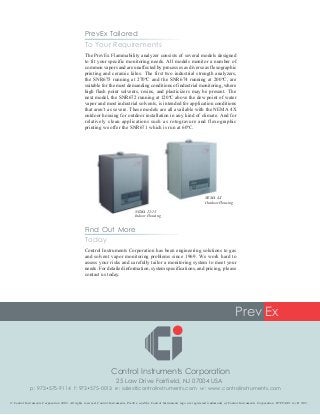 Control Instruments Corporation has been engineering solutions to gas
and solvent vapor monitoring problems since 1969. We work hard to
assess your risks and carefully tailor a monitoring system to meet your
needs. For detailed information, system specifications, and pricing, please
contact us today.
Prev Ex
25 Law Drive Fairfield, NJ 07004 USA
p: 973•575-9114 f: 973•575-0013 e: sales@controlinstruments.com w: www.controlinstruments.com
Control Instruments Corporation
© Control Instruments Corporation 2003. All rights reserved. Control Instruments, PrevEx, and the Control Instruments logo are registered trademarks of Control Instruments Corporation. H7FTA101 rev B 3/03
The PrevEx Flammability analyzer consists of several models designed
to fit your specific monitoring needs. All models monitor a number of
common vapors and are unaffected by processes as diverse as flexographic
printing and ceramic kilns. The first two industrial strength analyzers,
the SNR675 running at 270ºC and the SNR674 running at 200ºC, are
suitable for the most demanding conditions of industrial monitoring, where
high flash point solvents, resins, and plasticizers may be present. The
next model, the SNR672 running at 120ºC above the dew point of water
vapor and most industrial solvents, is intended for application conditions
that aren’t as severe. These models are all available with the NEMA 4X
outdoor housing for outdoor installation in any kind of climate. And for
relatively clean applications such as rotogravure and flexographic
printing we offer the SNR671 which is run at 60ºC.
Today
Find Out More
PrevEx Tailored
To Your Requirements
NEMA 4X
Outdoor Housing
NEMA 12/13
Indoor Housing
 
