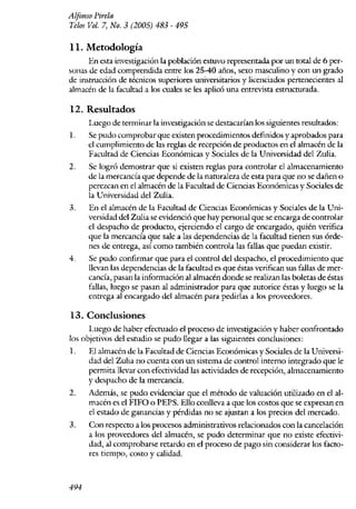 A ljonso ]Jirela
lelos Vol. 7, No. 3 (2005) 483 - 495

11. Metodología
      En esta investigación la población estuvo representada por un total de 6 per-
sonas de edad comprendida entre los 25-40 años, sexo masculino y con un grado
de instrucción de técnicos superiores universitarios y licenciados pertenecientes al
almacén de la facultad a los cuales se les aplicó una entrevista estructurada.

12. Resultados
      Luego de terminar la investigación se destacarían los siguientes resultados:
l.    Se pudo comprobar que existen procedimientos definidos y aprobados para
      el cumplimiento de las reglas de recepción de productos en el almacén de la
      Facultad de Ciencias Económicas y Sociales de la Universidad del ZuJia.
2.    Se logró demostrar que si existen reglas para controlar el almacenamiento
      de la mercancía que depende de la namraleza de esta para que no se dañen o
      perezcan en el almacén de la Facultad de Ciencias Económicas y Sociales de
      la Universidad del Zulia.
3.    En el almacén de la Facultad de Ciencias Económicas y Sociales de la Uni-
      versidad del Zulia se evidenció que hay personal que se encarga de controlar
      el despacho de producto, ejerciendo el cargo de encargado, quién verifica
      que la mercancía que sale a las dependencias de la facultad tienen sus órde-
      nes de entrega, así como también controla las fallas que puedan existir~
4.    Se pudo confirmar que para el control del despacho~ el procedimiento que
      llevan las dependencias de la facultad es que éstas verifican sus faBas de mer-
      cancía, pasan la información al almacén donde se realizan las boletas de éstas
      fallas, luego se pasan al administrador para que autorice éstas y luego se la
      entrega al encargado del almacén para pedirlas a los proveeliores.

13. Conclusiones
      Luego de haber efectuado el proceso de investigación y haber confrontado
los objetivos del esrudio se pudo llegar a las siguientes conclusiones:
1~    El almacén de la Facultad de Ciencias Económicas V Sociales de la Universi-
      dad del Zulia no cuenta con un sistema de control·intemo integrado que le
      permita llevar con efectividad las actividades de recepción, almacenamiento
      y despacho de la mercancía.
2.    Además, se pudo evidenciar que el método de valuación utilizado en el aJ-
      macén es el FIFO o PEPS. Ello conlleva a que los costos que se expresan en
      el estado de ganancias y pérdidas no se ajustan a los precios del mercado.
3.    Con respecto a los procesos administrativos relacionados con la cancelación
      a los proveedores del almacén, se pudo determinar que no existe efectivi-
      dad, a] comprobarse retardo en el proceso de pago sin considerar los facto-
      res tien1po, costo y calidad.



494
 