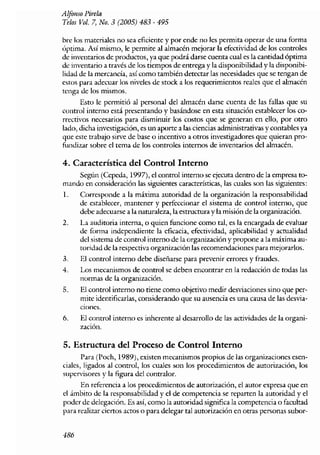 A lfol1S0 l~irela
Telos Vol. 7, No. 3 (2005) 483 - 495

bre los nlateriales no sea eficiente y por ende no les permita operar de lila forma
óptima. Así mismo, le permite al almacén mejorar la efectividad de los controles
de inventarios de productos, ya que podrá darse cuenta cual es la cantidad óptima
de inventario a través de los tiempos de entrega y la disponibilidad y la disponibi-
lidad de la mercancía, así como también detectar las necesidades que se tengan de
estos para adecuar los niveles de stock a los requerimientos reales que el ahnacén
tenga de los mismos.
      Esto le permitió al personal del almacén darse cuenta de las fallas que su
control interno está presentando y basándose en esta situación establecer los co-
rrectivos necesarios para disminuir los costos que se generan en ello~ por otro
lado~ dicha investigación, es un aporte a las ciencias administrativas y contables ya
que este trabajo sirve de base o incentivo a otros investigadores que quieran pro-
fW1dizar sobre el tema de los controles internos de inventarios del almacén.

4. Característica del Control Interno
    Según (Cepeda, 1997)) el control interno se ejecuta dentro de la empresa to-
mando en consideración las siguientes características, las cuales son las siguientes:
1~    Corresponde a la máxima autoridad de la organización la responsabilidad
      de establccer~ mantener y perfeccionar el sistema de control interno, que
      debe adecuarse a la naturaleza, la estructura y la misión de la organización.
2.    La auditoria interna, o quien funcione como tal~ es la encargada de evaluar
      de [orIna independiente la eficacia~ efectividad, aplicabilidad y acrualidad
      del sistema de control interno de la organízación y propone a la máxima au-
      toridad de la respectiva organización las recomendaciones para nlejorarlos.
3.    El control interno debe diseñarse para prevenir errores y fraudes.
4.    Los lnecanismos de control se deben encontrar en la redacción de todas las
      normas de la organización~
5.    El control interno no tiene como objetivo medir desviaciones sino que per-
      Inite identificarlas, considerando que su ausencia es una causa de las desvia-
      CIones.
6.    El control interno es inherente al desarrollo de las actividades de la organi-
      zación.

5. Estructura del Proceso de Control Interno
       Para (Poch, 1989), existen mecanismos propios de Jas organizaciones esen-
ciales, ligados al control, Jos cuales son los procedimientos de autorización, los
supervisores y la figura del contralar.
      En referencia a los procedimientos de autorización, el autor expresa que en
el án1bito de la responsabilidad y el de competencia se reparten la autoridad y el
poder de delegación. Es así~ corno la autoridad significa la competencia o facultad
para realizar ciertos actos o para delegar tal autorización en otras personas subor-


486
 