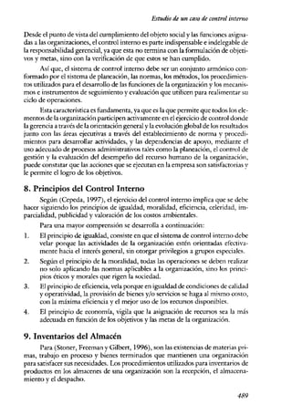 Estudio de un caso de control interno

Desde el punto de vista del cumplimiento del objeto social y las funciones asigna-
das a las organizaciones, el control interno es parte indispensable e indelegable de
la responsabilidad gerenciaJ, ya que esta no termina con la formulación de objeti-
vos y metas, sino con la verificación de que estos se han cumplido.
      Así que, el sistema de control interno debe ser un conjunto armónico con-
formado por el sistema de planeación, las normas, los métodos) los procedimien-
tos utilizados para el desarrollo de las funciones de la organización y los mecanis-
mos e instrumentos de seguimiento y evaluación que utiJicen para realimentar su
ciclo de operaciones.
      Esta característica es fundamenta, ya que es la que permite que todos los ele-
mentos de la organización participen activamente en el ejercicio de control donde
la gerencia a través de la orientación general y la evolución global de los resultados
junto con las áreas ejecutivas a través del establecimiento de norma y procedi-
mientos para desarrollar actividades, y las dependencias de apoyo, mediaIlte el
uso adecuado de procesos administrativos tales como la planeación, el control de
gestión y la evaluación del desempeño del recurso humano de la organización't
puede constatar que las acciones que se ejecutan en la empresa son satisfactorias y
le permite el logro de los objetivos.

8. Principios del Control Interno
      Según (Cepeda, 1997), el ejercicio del control interno implica que se debe
hacer siguiendo los principios de igualdad, moralidad~ eficiencia, celeridad, im-
parcialidad, publicidad y valoración de los costos ambientales.
      Para una mayor comprensión se desarrolla a continuación:
l.    El principio de igualdad, consiste en que el sistema de control interno debe
      velar porque las actividades de la organización estén orientadas efectiva-
      mente hacia el interés general, sin otorgar privilegios a grupos especiales.
2~    Según el principio de la moralidad, todas las operaciones se deben realizar
      no solo aplicando las normas aplicables a la organización, sino los princi-
      pios éticos y morales que rigen la sociedad.
3.    El principio de eficiencia, vela porque en igualdad de condiciones de calidad
      y operatividad, la provisión de bienes y/o servicios se haga al nllsmo costo,
      con la máxima eficiencia y el mejor uso de los recursos disponibles.
4.    El principio de economía, vigila que la asignación de recursos sea la más
      adecuada en función de Jos objetivos y las metas de la organización.

9. Inventarios del Almacén
      Para (Stoner, Freeman y Gilbcrt, 1996), son las existencias de materias pri-
mas, trabajo en proceso y bienes terminados que mantienen una organización
para satisfacer sus necesidades. Los procedimientos utilizados para inventarios de
productos en los almacenes de una organización son la recepción, el almacena-
miento y el despacho~

                                                                                 48.9
 