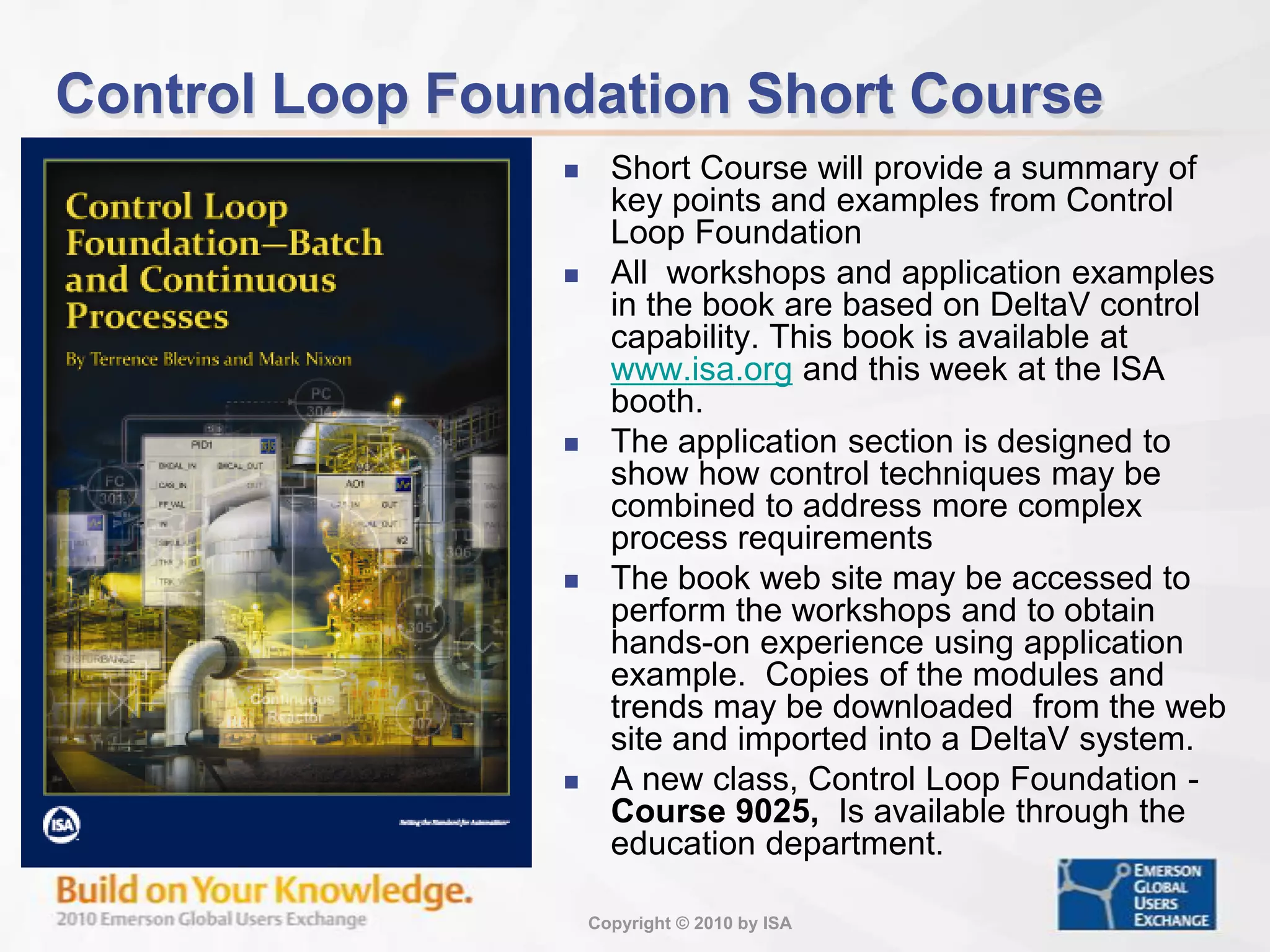 Control Loop Foundation Short CourseShort Course will provide a summary of key points and examples from Control Loop FoundationAll workshops and application examples in the book are based on DeltaV control capability. This book is available at www.isa.org and this week at the ISA booth.The application section is designed to show how control techniques may be combined to address more complex process requirementsThe book web site may be accessed to perform the workshops and to obtain hands-on experience using application example. Copies of the modules and trends may be downloaded from the web site and imported into a DeltaV system. A new class, Control Loop Foundation - Course 9025, Is available through the education department.