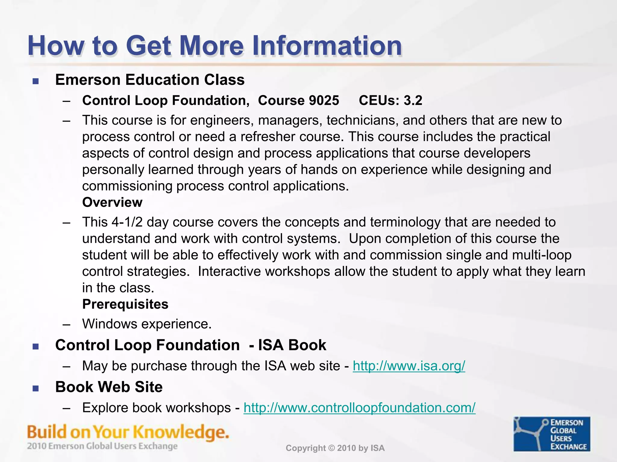 Copyright © 2010 by ISA
How to Get More Information
 Emerson Education Class
– Control Loop Foundation, Course 9025 CEUs: 3.2
– This course is for engineers, managers, technicians, and others that are new to
process control or need a refresher course. This course includes the practical
aspects of control design and process applications that course developers
personally learned through years of hands on experience while designing and
commissioning process control applications.
Overview
– This 4-1/2 day course covers the concepts and terminology that are needed to
understand and work with control systems. Upon completion of this course the
student will be able to effectively work with and commission single and multi-loop
control strategies. Interactive workshops allow the student to apply what they learn
in the class.
Prerequisites
– Windows experience.
 Control Loop Foundation - ISA Book
– May be purchase through the ISA web site - http://www.isa.org/
 Book Web Site
– Explore book workshops - http://www.controlloopfoundation.com/
 