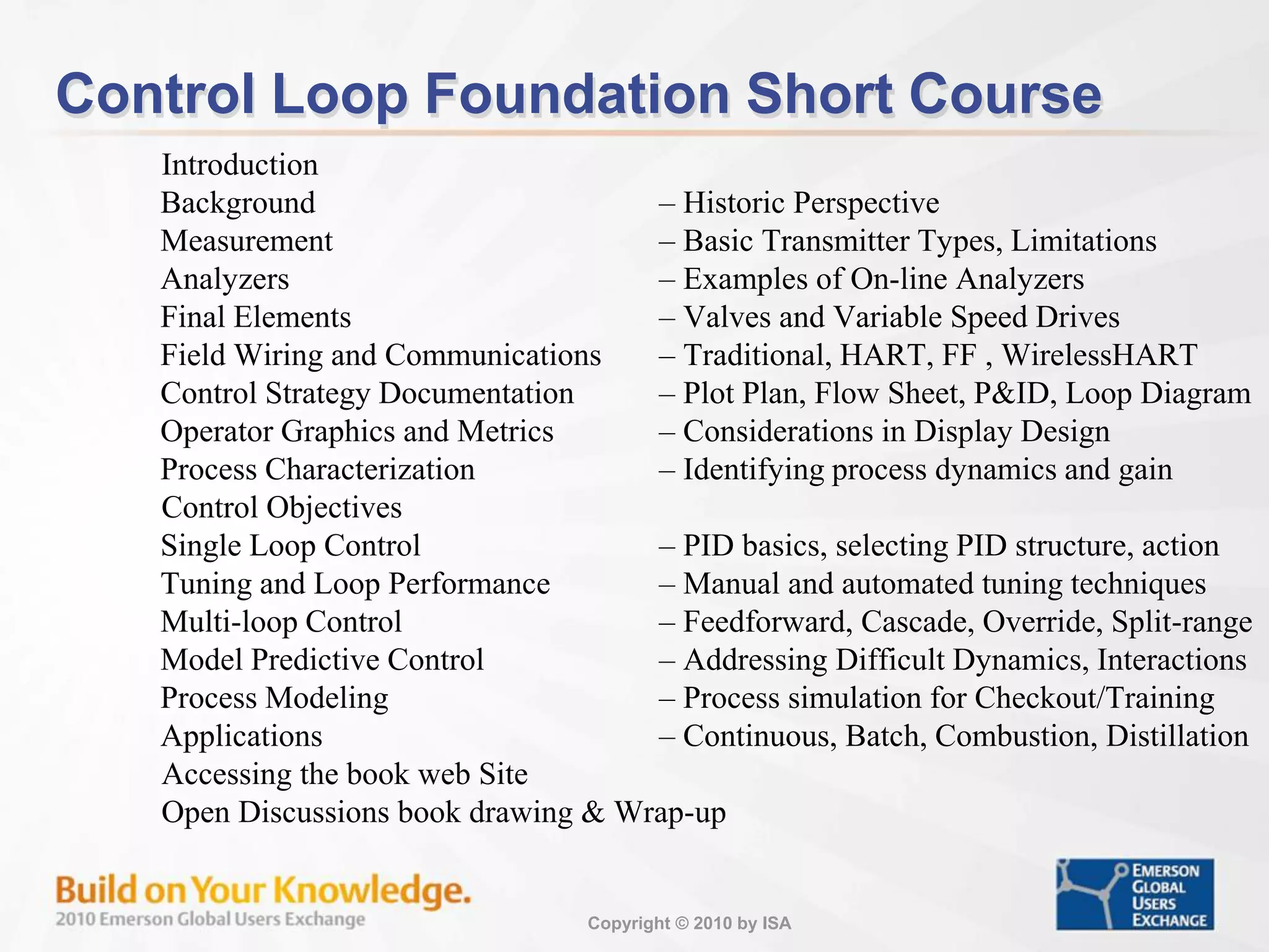 Copyright © 2010 by ISA
Control Loop Foundation Short Course
Introduction
Background – Historic Perspective
Measurement – Basic Transmitter Types, Limitations
Analyzers – Examples of On-line Analyzers
Final Elements – Valves and Variable Speed Drives
Field Wiring and Communications – Traditional, HART, FF , WirelessHART
Control Strategy Documentation – Plot Plan, Flow Sheet, P&ID, Loop Diagram
Operator Graphics and Metrics – Considerations in Display Design
Process Characterization – Identifying process dynamics and gain
Control Objectives
Single Loop Control – PID basics, selecting PID structure, action
Tuning and Loop Performance – Manual and automated tuning techniques
Multi-loop Control – Feedforward, Cascade, Override, Split-range
Model Predictive Control – Addressing Difficult Dynamics, Interactions
Process Modeling – Process simulation for Checkout/Training
Applications – Continuous, Batch, Combustion, Distillation
Accessing the book web Site
Open Discussions book drawing & Wrap-up
 