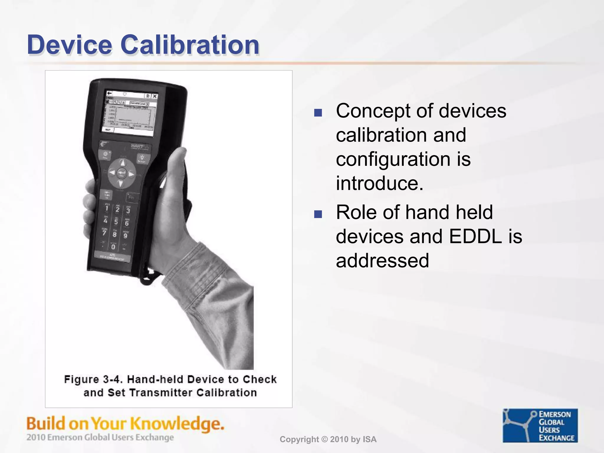 Copyright © 2010 by ISA
Device Calibration
 Concept of devices
calibration and
configuration is
introduce.
 Role of hand held
devices and EDDL is
addressed
 