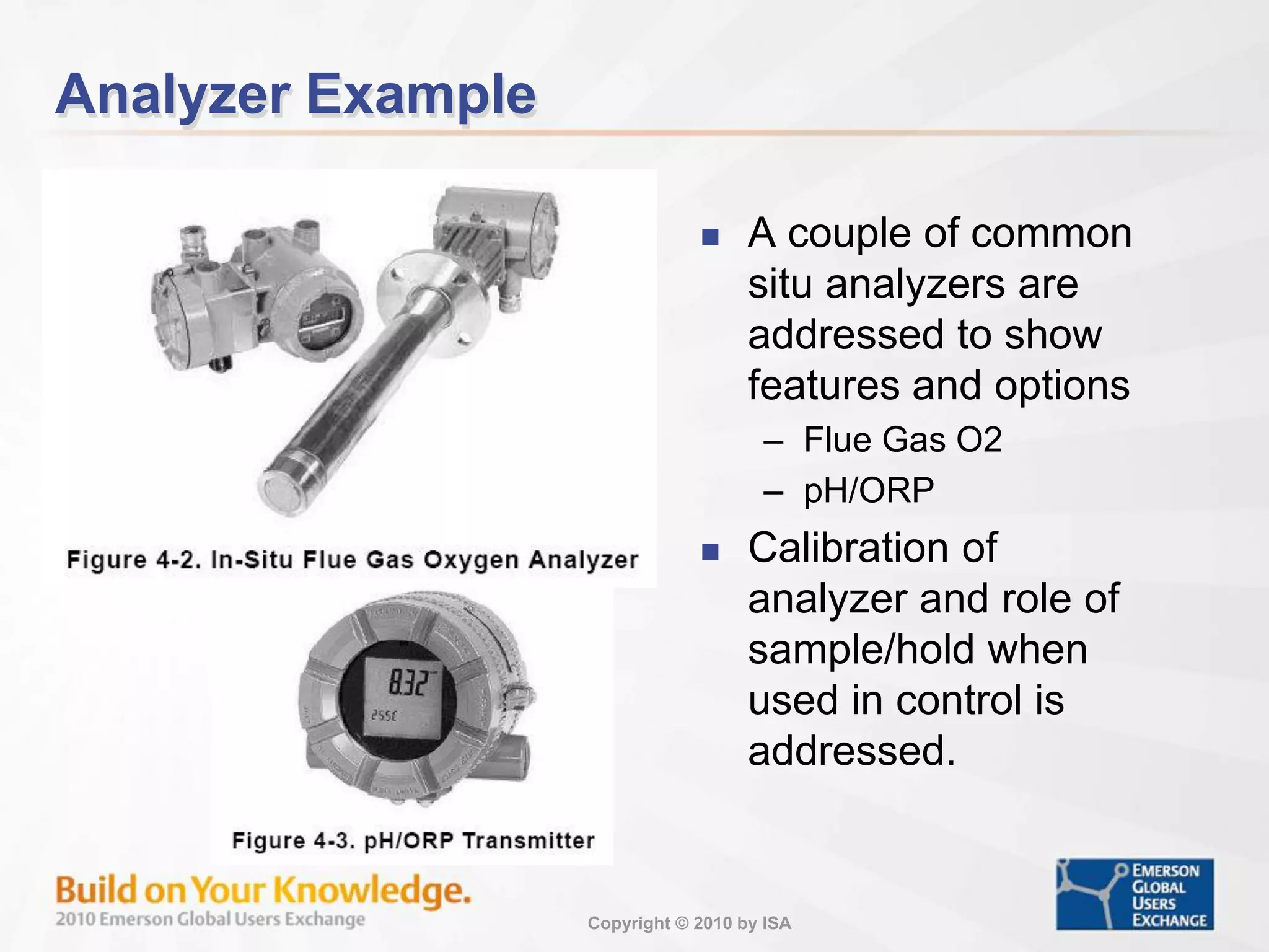 Copyright © 2010 by ISA
Analyzer Example
 A couple of common
situ analyzers are
addressed to show
features and options
– Flue Gas O2
– pH/ORP
 Calibration of
analyzer and role of
sample/hold when
used in control is
addressed.
 