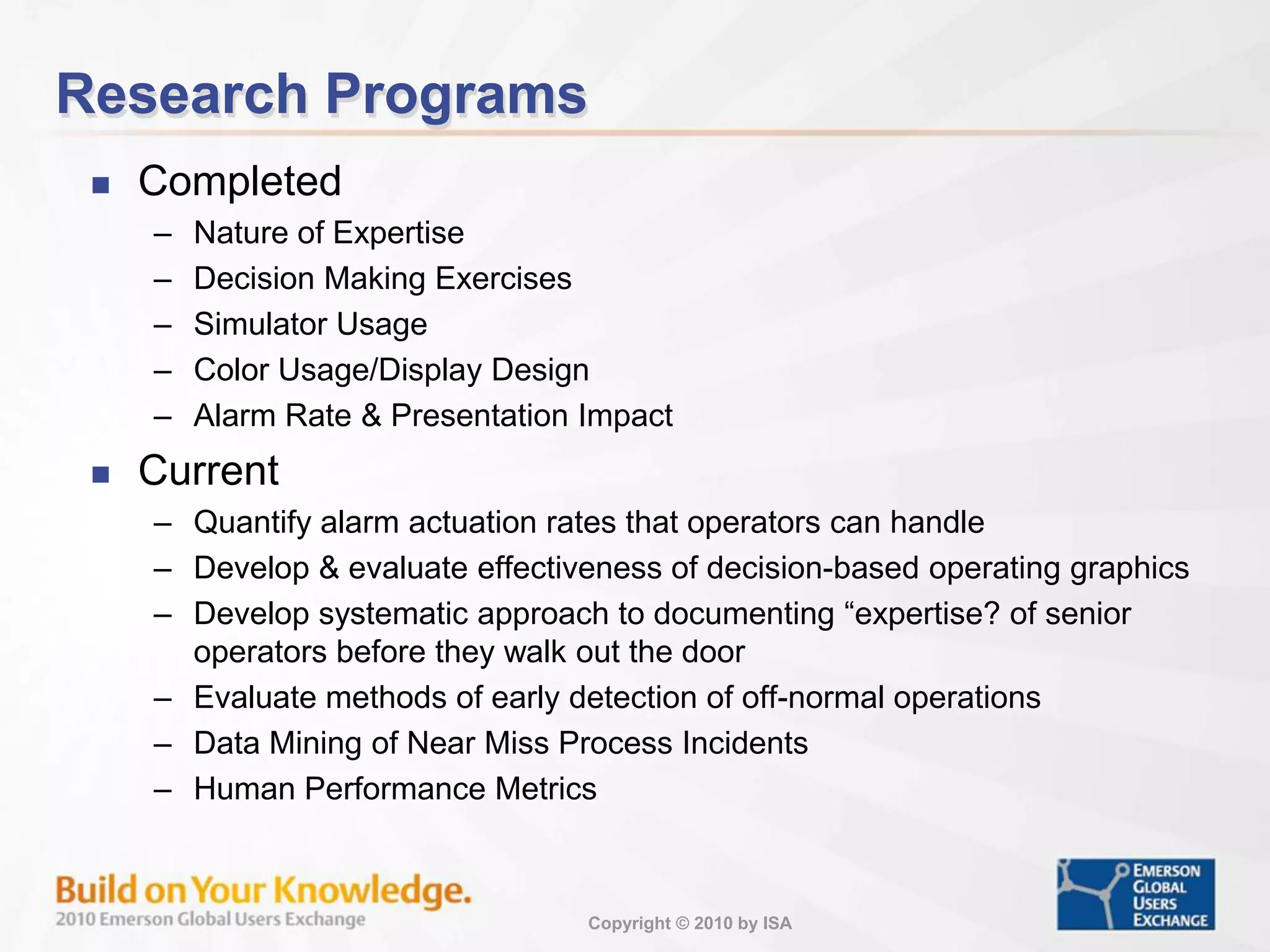 Copyright © 2010 by ISA
Research Programs
 Completed
– Nature of Expertise
– Decision Making Exercises
– Simulator Usage
– Color Usage/Display Design
– Alarm Rate & Presentation Impact
 Current
– Quantify alarm actuation rates that operators can handle
– Develop & evaluate effectiveness of decision-based operating graphics
– Develop systematic approach to documenting “expertise? of senior
operators before they walk out the door
– Evaluate methods of early detection of off-normal operations
– Data Mining of Near Miss Process Incidents
– Human Performance Metrics
 