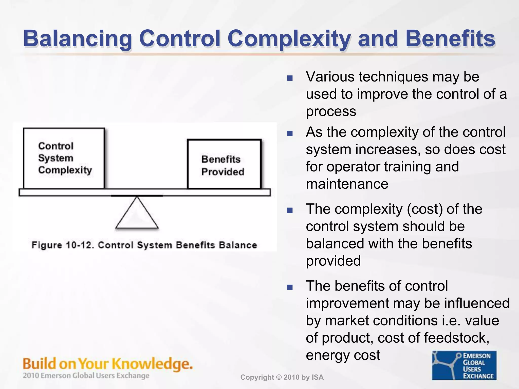 Copyright © 2010 by ISA
Balancing Control Complexity and Benefits
 Various techniques may be
used to improve the control of a
process
 As the complexity of the control
system increases, so does cost
for operator training and
maintenance
 The complexity (cost) of the
control system should be
balanced with the benefits
provided
 The benefits of control
improvement may be influenced
by market conditions i.e. value
of product, cost of feedstock,
energy cost
 