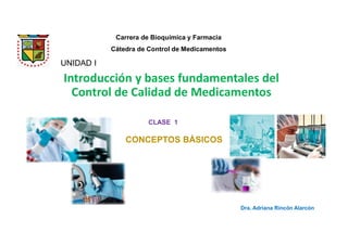 Introducción y bases fundamentales del
Control de Calidad de Medicamentos
UNIDAD I
Dra. Adriana Rincón Alarcón
Carrera de Bioquímica y Farmacia
Cátedra de Control de Medicamentos
CLASE 1
CONCEPTOS BÁSICOS
 
