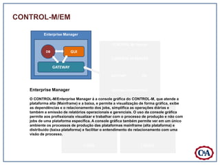 CONTROL-M/EM

           Enterprise Manager

                                                 CONTROL-M /Server
            DB             GUI
                                                 CONTROL-M SERVER

                 GATEWAY
                                                 GATEWAY          DB


   Enterprise Manager                            SISTEMA OPERACIONAL

   O CONTROL-M/Enterprise Manager á a console gráfica do CONTROL-M, que atende a
   plataforma alta (Mainframe) e a baixa, e permite a visualização de forma gráfica, exibe
   as dependências e o relacionamento dos jobs, simplifica as operações /Agent e
                            CONTROL-M /Agent                  CONTROL-M diárias
   também a emissão de relatórios operacionais e gerenciais. O uso da console gráfica
   permite aos profissionais visualizar e trabalhar com o processo de produção e não com
   jobs de uma plataforma específica. A console gráfica também permite ver em um único
   ambiente os processos de produção das plataformas mainframeCTMAG
                                   CTMAG                             (alta plataforma) e
   distribuído (baixa plataforma) eCTMAT o entendimento do relacionamento com uma
                                    facilitar                        CTMAT
   visão de processo.


                                 UNIX                             LINUX
 