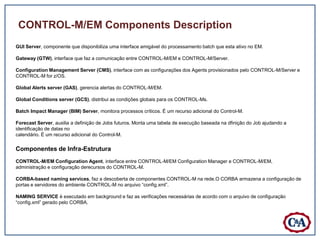CONTROL-M/EM Components Description
GUI Server, componente que disponibiliza uma interface amigável do processamento batch que esta ativo no EM.

Gateway (GTW), interface que faz a comunicação entre CONTROL-M/EM e CONTROL-M/Server.

Configuration Management Server (CMS), interface com as configurações dos Agents provisionados pelo CONTROL-M/Server e
CONTROL-M for z/OS.

Global Alerts server (GAS), gerencia alertas do CONTROL-M/EM.

Global Conditions server (GCS), distribui as condições globais para os CONTROL-Ms.

Batch Impact Manager (BIM) Server, monitora processos críticos. É um recurso adicional do Control-M.

Forecast Server, auxilia a definição de Jobs futuros. Monta uma tabela de execução baseada na dfinição do Job ajudando a
identificação de datas no
calendário. É um recurso adicional do Control-M.

Componentes de Infra-Estrutura
CONTROL-M/EM Configuration Agent, interface entre CONTROL-M/EM Configuration Manager e CONTROL-M/EM,
administração e configuração derecursos do CONTROL-M.

CORBA-based naming services, faz a descoberta de componentes CONTROL-M na rede.O CORBA armazena a configuração de
portas e servidores do ambiente CONTROL-M no arquivo “config.xml”.

NAMING SERVICE é executado em background e faz as verificações necessárias de acordo com o arquivo de configuração
“config.xml” gerado pelo CORBA.
 