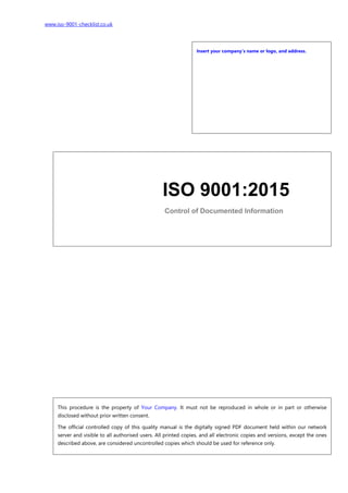 www.iso-9001-checklist.co.uk
Insert your company’s name or logo, and address.
This procedure is the property of Your Company. It must not be reproduced in whole or in part or otherwise
disclosed without prior written consent.
The official controlled copy of this quality manual is the digitally signed PDF document held within our network
server and visible to all authorised users. All printed copies, and all electronic copies and versions, except the ones
described above, are considered uncontrolled copies which should be used for reference only.
ISO 9001:2015
Control of Documented Information
 