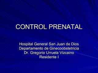 CONTROL PRENATAL Hospital General San Juan de Dios Departamento de Ginecoobstetricia Dr. Gregorio Urruela Vizcaino Residente I 