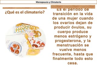 Menopausia y Climaterio


                                  Es el período de
¿Qué es el climaterio?         transición en la vida
                               de una mujer cuando
                               los ovarios dejan de
                                producir óvulos, su
                                  cuerpo produce
                                menos estrógeno y
                                 progesterona, y la
                                  menstruación se
                                   vuelve menos
                               frecuente, hasta que
                               finalmente todo esto
                                        cesa.
 