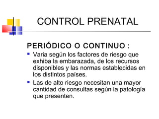 CONTROL PRENATAL
PERIÓDICO O CONTINUO :
 Varia según los factores de riesgo que
exhiba la embarazada, de los recursos
disponibles y las normas establecidas en
los distintos países.
 Las de alto riesgo necesitan una mayor
cantidad de consultas según la patología
que presenten.
 