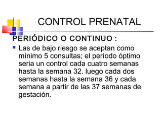 CONTROL PRENATAL
PERIÓDICO O CONTINUO :
 Las de bajo riesgo se aceptan como
mínimo 5 consultas; el período óptimo
seria un control cada cuatro semanas
hasta la semana 32. luego cada dos
semanas hasta la semana 36 y cada
semana a partir de las 37 semanas de
gestación.
 