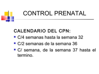 CONTROL PRENATAL
CALENDARIO DEL CPN:
 C/4 semanas hasta la semana 32
 C/2 semanas de la semana 36
 C/ semana, de la semana 37 hasta el
termino.
 