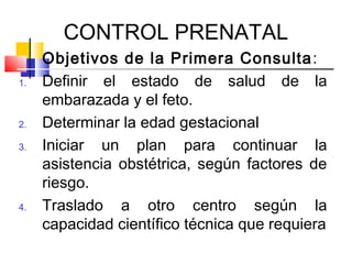 CONTROL PRENATAL
Objetivos de la Primera Consulta:
1. Definir el estado de salud de la
embarazada y el feto.
2. Determinar la edad gestacional
3. Iniciar un plan para continuar la
asistencia obstétrica, según factores de
riesgo.
4. Traslado a otro centro según la
capacidad científico técnica que requiera
 