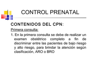 CONTROL PRENATAL
CONTENIDOS DEL CPN:
Primera consulta:
1. En la primera consulta se debe de realizar un
examen obstétrico completo a fin de
discriminar entre las pacientes de bajo riesgo
y alto riesgo, para brindar la atención según
clasificación, ARO o BRO
 