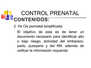 CONTROL PRENATAL
CONTENIDOS:
2. Hx Clx perinatal simplificada
El objetivo de esta es de tener un
documento necesario para identificar alto
o bajo riesgo, actividad del embarazo,
parto, puerperio y del RN. además de
unificar la información requerida.
 