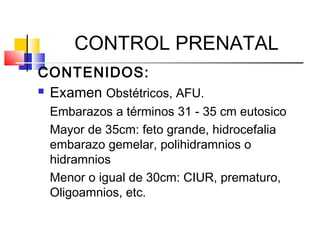 CONTROL PRENATAL
CONTENIDOS:
 Examen Obstétricos, AFU.
Embarazos a términos 31 - 35 cm eutosico
Mayor de 35cm: feto grande, hidrocefalia
embarazo gemelar, polihidramnios o
hidramnios
Menor o igual de 30cm: CIUR, prematuro,
Oligoamnios, etc.
 