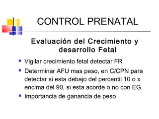 CONTROL PRENATAL
Evaluación del Crecimiento y
desarrollo Fetal
 Vigilar crecimiento fetal detectar FR
 Determinar AFU mas peso, en C/CPN para
detectar si esta debajo del percentil 10 o x
encima del 90, si esta acorde o no con EG.
 Importancia de ganancia de peso
 