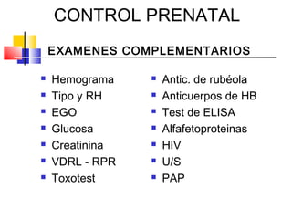 CONTROL PRENATAL
EXAMENES COMPLEMENTARIOS
 Hemograma
 Tipo y RH
 EGO
 Glucosa
 Creatinina
 VDRL - RPR
 Toxotest
 Antic. de rubéola
 Anticuerpos de HB
 Test de ELISA
 Alfafetoproteinas
 HIV
 U/S
 PAP
 
