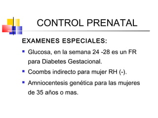CONTROL PRENATAL
EXAMENES ESPECIALES:
 Glucosa, en la semana 24 -28 es un FR
para Diabetes Gestacional.
 Coombs indirecto para mujer RH (-).
 Amniocentesis genética para las mujeres
de 35 años o mas.
 