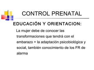 CONTROL PRENATAL
EDUCACIÓN Y ORIENTACION:
La mujer debe de conocer las
transformaciones que tendrá con el
embarazo + la adaptación psicobiológica y
social, también conocimiento de los FR de
alarma
 