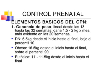 CONTROL PRENATAL
ELEMENTOS BASICOS DEL CPN:
1. Ganancia de peso, lineal desde las 13
hasta las 32 semanas, gana 1.5 - 2 kg x mes,
más evidente en las 20 semanas.
 DN: 6.5kg desde el inicio hasta el final, bajo el
percentil 10
 Obesa: 16.5kg desde el inicio hasta el final,
sobre el percentil 90
 Eutósica: 11 - 11.5kg desde el inicio hasta el
final
 