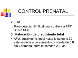 CONTROL PRENATAL
2. T/A
Para detectar SHG, el cual conlleva a APP,
SFA o SFC
3. Valoración de crecimiento fetal
 AFU, crecimiento lineal hasta la semana 30
este se debe a un aumento constante de 0.8
cm x semana, entre la semana 20 - 35
 