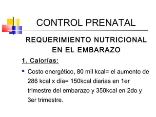 CONTROL PRENATAL
REQUERIMIENTO NUTRICIONAL
EN EL EMBARAZO
1. Calorías:
 Costo energético, 80 mil kcal= el aumento de
286 kcal x día= 150kcal diarias en 1er
trimestre del embarazo y 350kcal en 2do y
3er trimestre.
 