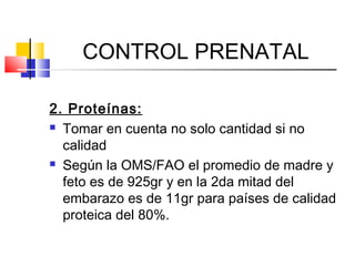 CONTROL PRENATAL
2. Proteínas:
 Tomar en cuenta no solo cantidad si no
calidad
 Según la OMS/FAO el promedio de madre y
feto es de 925gr y en la 2da mitad del
embarazo es de 11gr para países de calidad
proteica del 80%.
 