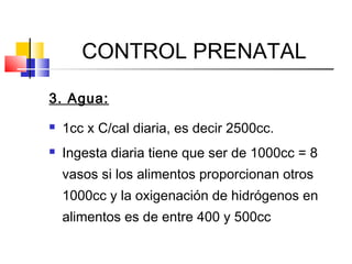 CONTROL PRENATAL
3. Agua:
 1cc x C/cal diaria, es decir 2500cc.
 Ingesta diaria tiene que ser de 1000cc = 8
vasos si los alimentos proporcionan otros
1000cc y la oxigenación de hidrógenos en
alimentos es de entre 400 y 500cc
 