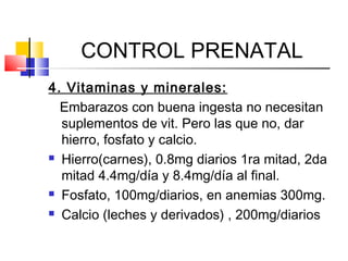 CONTROL PRENATAL
4. Vitaminas y minerales:
Embarazos con buena ingesta no necesitan
suplementos de vit. Pero las que no, dar
hierro, fosfato y calcio.
 Hierro(carnes), 0.8mg diarios 1ra mitad, 2da
mitad 4.4mg/día y 8.4mg/día al final.
 Fosfato, 100mg/diarios, en anemias 300mg.
 Calcio (leches y derivados) , 200mg/diarios
 