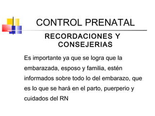 CONTROL PRENATAL
RECORDACIONES Y
CONSEJERIAS
Es importante ya que se logra que la
embarazada, esposo y familia, estén
informados sobre todo lo del embarazo, que
es lo que se hará en el parto, puerperio y
cuidados del RN
 