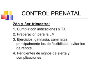 CONTROL PRENATAL
2do y 3er trimestre:
1. Cumplir con indicaciones y TX
2. Preparación para la LM
3. Ejercicios, gimnasia, caminatas
principalmente los de flexibilidad, evitar los
de rebote.
4. Pendientes de signos de alerta y
complicaciones
 
