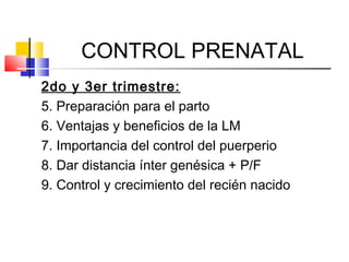 CONTROL PRENATAL
2do y 3er trimestre:
5. Preparación para el parto
6. Ventajas y beneficios de la LM
7. Importancia del control del puerperio
8. Dar distancia ínter genésica + P/F
9. Control y crecimiento del recién nacido
 