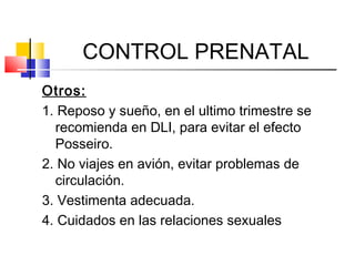 CONTROL PRENATAL
Otros:
1. Reposo y sueño, en el ultimo trimestre se
recomienda en DLI, para evitar el efecto
Posseiro.
2. No viajes en avión, evitar problemas de
circulación.
3. Vestimenta adecuada.
4. Cuidados en las relaciones sexuales
 