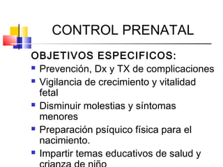 CONTROL PRENATAL
OBJETIVOS ESPECIFICOS:
 Prevención, Dx y TX de complicaciones
 Vigilancia de crecimiento y vitalidad
fetal
 Disminuir molestias y síntomas
menores
 Preparación psíquico física para el
nacimiento.
 Impartir temas educativos de salud y
 