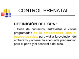 CONTROL PRENATAL
DEFINICIÓN DEL CPN:
Serie de contactos, entrevistas o visitas
programadas de la embarazada, con el
equipo de salud, para vigilar la evolución del
embarazo y obtener la adecuada preparación
para el parto y el desarrollo del niño.
 
