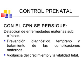 CONTROL PRENATAL
CON EL CPN SE PERSIGUE:
Detección de enfermedades maternas sub.
clínicas.
 Prevención diagnóstico temprano y
tratamiento de las complicaciones
maternas.
 Vigilancia del crecimiento y la vitalidad fetal.
 