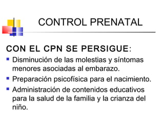 CONTROL PRENATAL
CON EL CPN SE PERSIGUE:
 Disminución de las molestias y síntomas
menores asociadas al embarazo.
 Preparación psicofísica para el nacimiento.
 Administración de contenidos educativos
para la salud de la familia y la crianza del
niño.
 